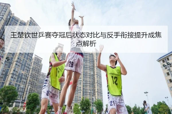 王楚钦世乒赛夺冠后状态对比与反手衔接提升成焦点解析