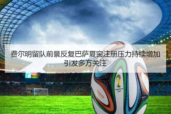 费尔明留队前景反复巴萨夏窗注册压力持续增加引发多方关注
